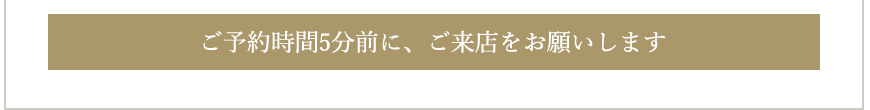 ご予約時間5分前に、ご来店をお願いします。